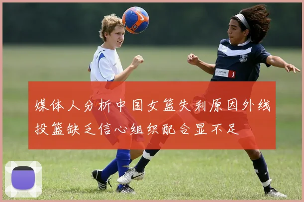 媒体人分析中国女篮失利原因外线投篮缺乏信心组织配合显不足