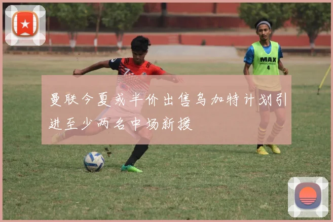 曼联今夏或半价出售乌加特计划引进至少两名中场新援