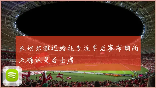 米切尔推迟婚礼专注季后赛布朗尚未确认是否出席