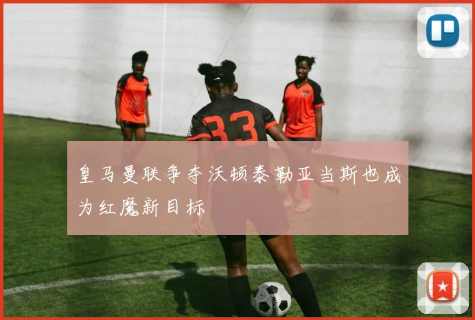 皇马曼联争夺沃顿泰勒亚当斯也成为红魔新目标