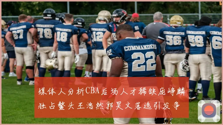 媒体人分析CBA后场人才稀缺庞峥麟独占鳌头王浩然郭昊文落选引发争议