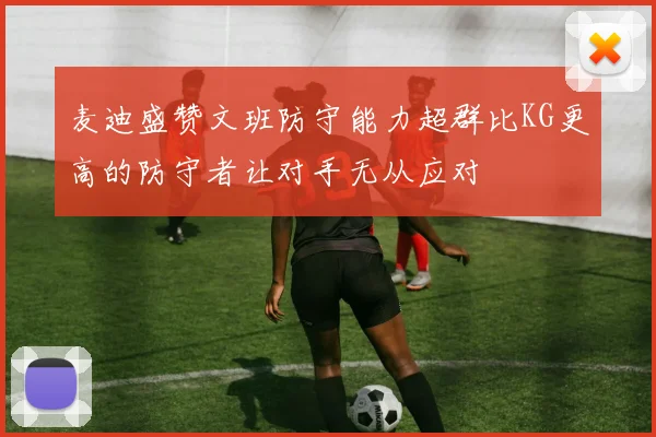 麦迪盛赞文班防守能力超群比KG更高的防守者让对手无从应对