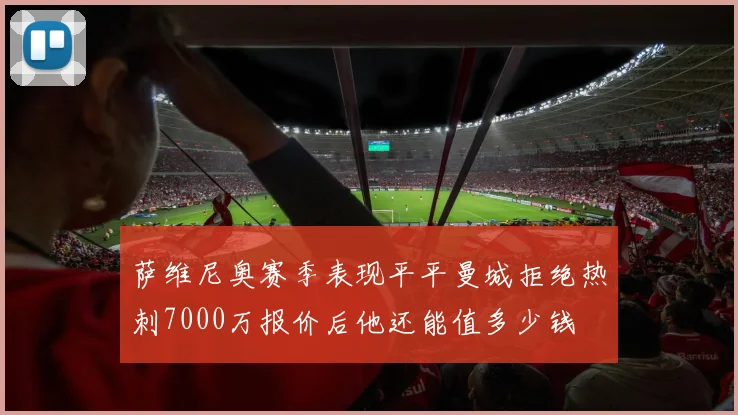 萨维尼奥赛季表现平平曼城拒绝热刺7000万报价后他还能值多少钱