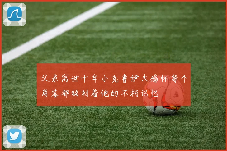 父亲离世十年小克鲁伊夫感怀每个角落都铭刻着他的不朽记忆