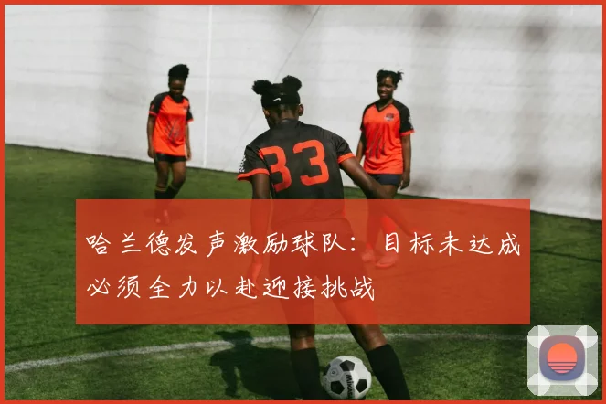 哈兰德发声激励球队：目标未达成必须全力以赴迎接挑战