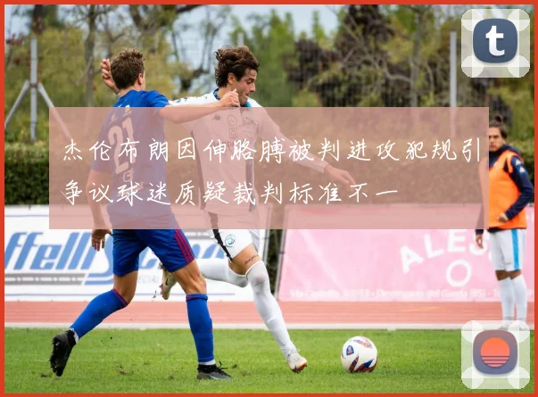 杰伦布朗因伸胳膊被判进攻犯规引争议球迷质疑裁判标准不一