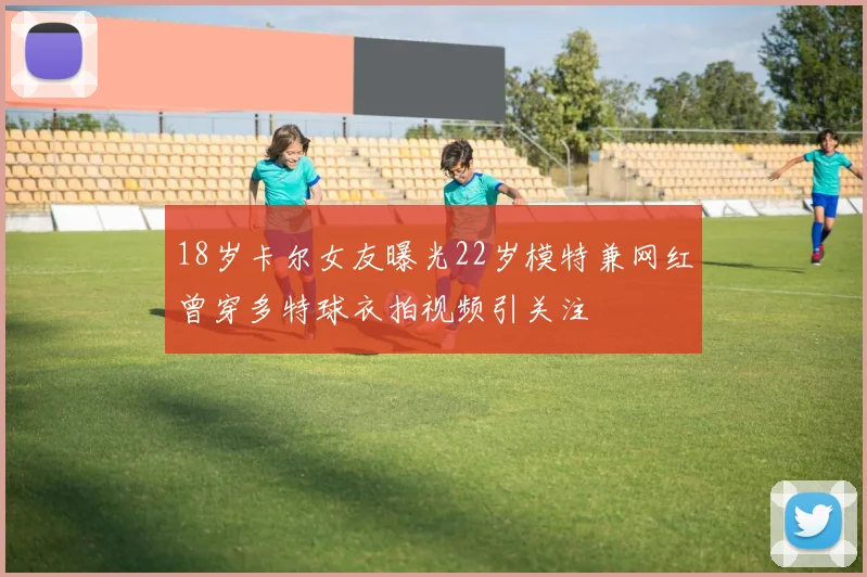 18岁卡尔女友曝光22岁模特兼网红曾穿多特球衣拍视频引关注
