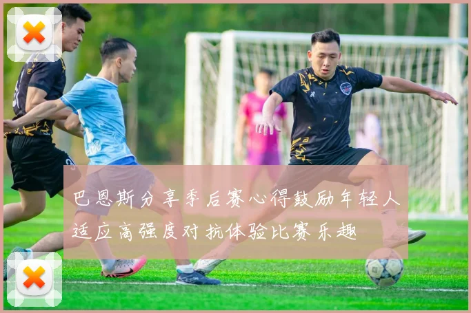 巴恩斯分享季后赛心得鼓励年轻人适应高强度对抗体验比赛乐趣
