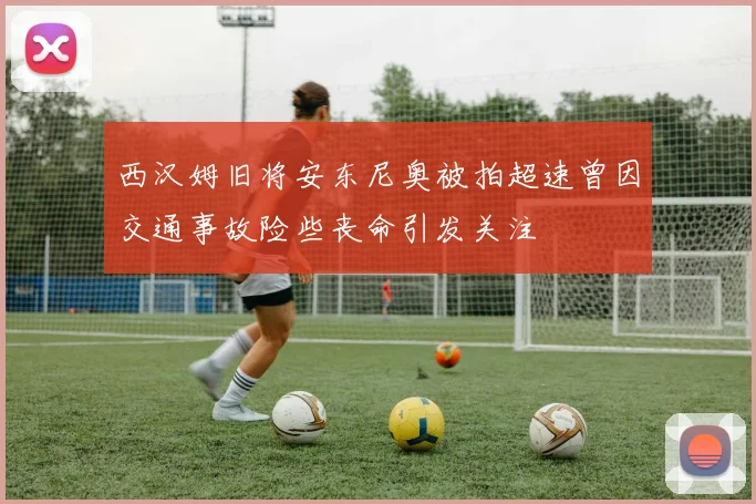 西汉姆旧将安东尼奥被拍超速曾因交通事故险些丧命引发关注