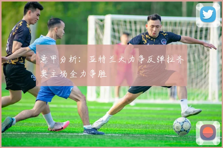 意甲分析：亚特兰大力争反弹拉齐奥主场全力争胜