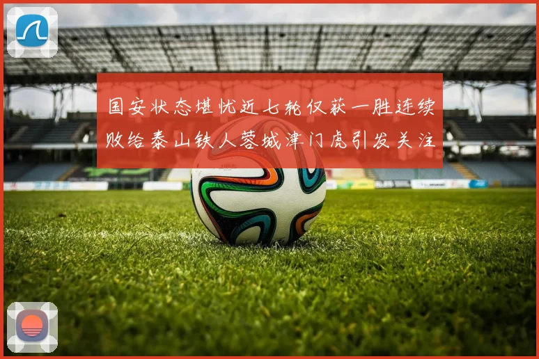 国安状态堪忧近七轮仅获一胜连续败给泰山铁人蓉城津门虎引发关注